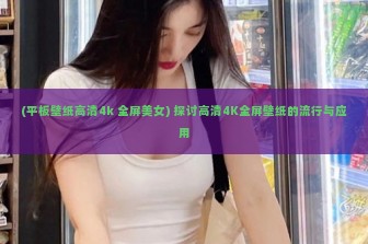 (平板壁纸高清4k 全屏美女) 探讨高清4K全屏壁纸的流行与应用