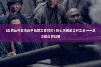 (血战丛林越南战争免费观看完整) 惊心动魄的丛林之战——解读背后的故事