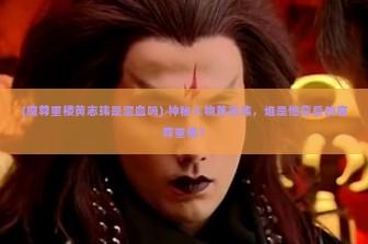 (魔尊重楼黄志玮是混血吗) 神秘人物黄志玮，谁是他背后的魔尊重楼？