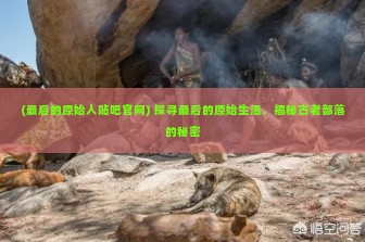 (最后的原始人贴吧官网) 探寻最后的原始生活，揭秘古老部落的秘密