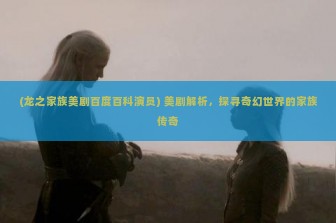 (龙之家族美剧百度百科演员) 美剧解析，探寻奇幻世界的家族传奇