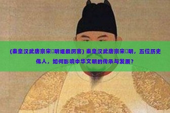 (秦皇汉武唐宗宋袓明谁最厉害) 秦皇汉武唐宗宋袓明，五位历史伟人，如何影响中华文明的传承与发展？