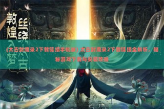 (太古封魔录2下载链接手机版) 太古封魔录2下载链接全解析，揭秘游戏下载与安装攻略