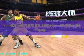 (nba篮球大师贴吧官网) 篮球迷必逛之地——NBA篮球大师贴吧探秘