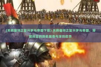 (天将雄师之复兴罗马帝国下载) 天将雄师之复兴罗马帝国，穿越时空的历史画卷与深刻启示