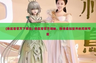 (绝区零官方下载云) 绝区零官方揭秘，探寻虚拟世界的无限可能